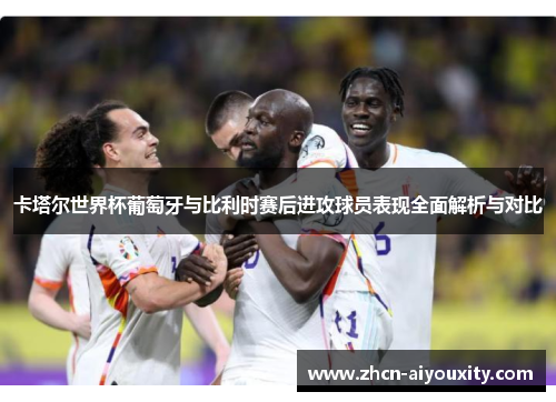 卡塔尔世界杯葡萄牙与比利时赛后进攻球员表现全面解析与对比