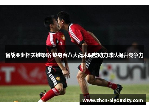 备战亚洲杯关键策略 热身赛八大战术调整助力球队提升竞争力