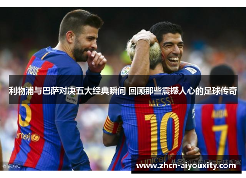 利物浦与巴萨对决五大经典瞬间 回顾那些震撼人心的足球传奇