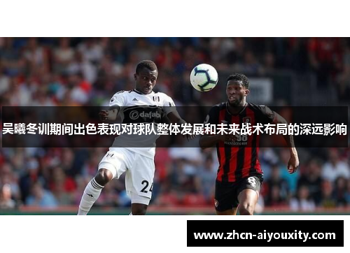吴曦冬训期间出色表现对球队整体发展和未来战术布局的深远影响