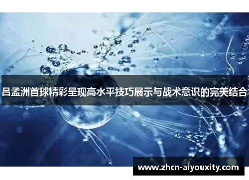 吕孟洲首球精彩呈现高水平技巧展示与战术意识的完美结合